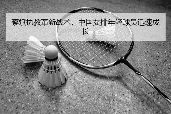 蔡斌执教革新战术，中国女排年轻球员迅速成长