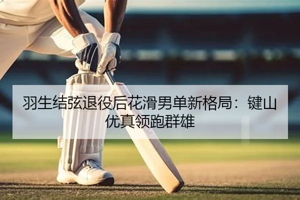 羽生结弦退役后花滑男单新格局：键山优真领跑群雄