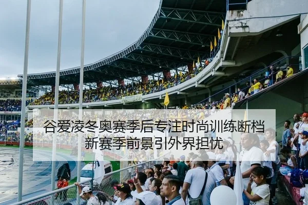 谷爱凌冬奥赛季后专注时尚训练断档 新赛季前景引外界担忧